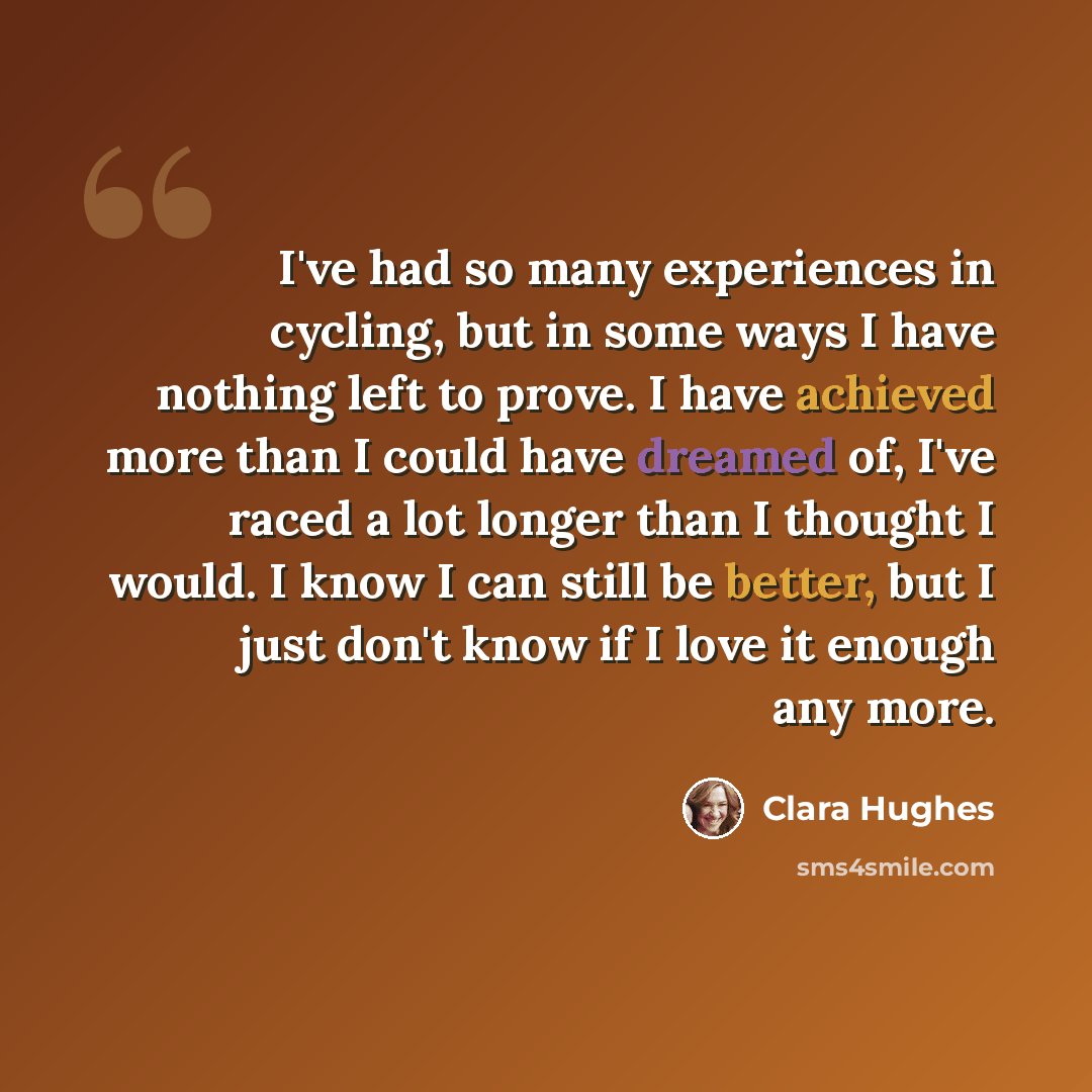 “I've had so many experiences in cycling, but in some ways I have nothing left to prove. I have achieved more than I could have dreamed of, I've raced a lot longer than I thought I would. I know I can still be better, but I just don't know if I love it enough any more.” quote by Clara Hughes