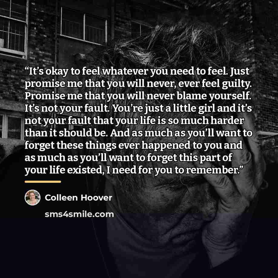 “It’s okay to feel whatever you need to feel. Just promise me that you will never, ever feel guilty. Promise me that you will never blame yourself. It’s not your fault. You’re just a little girl and it’s not your fault that your life is so much harder than it should be. And as much as you’ll want…” quote by Colleen Hoover