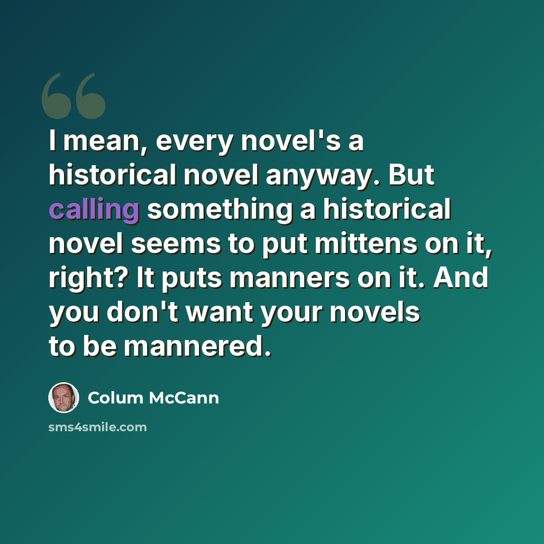 “I mean, every novel's a historical novel anyway. But calling something a historical novel seems to put mittens on it, right? It puts manners on it. And you don't want your novels to be mannered.” quote by Colum McCann