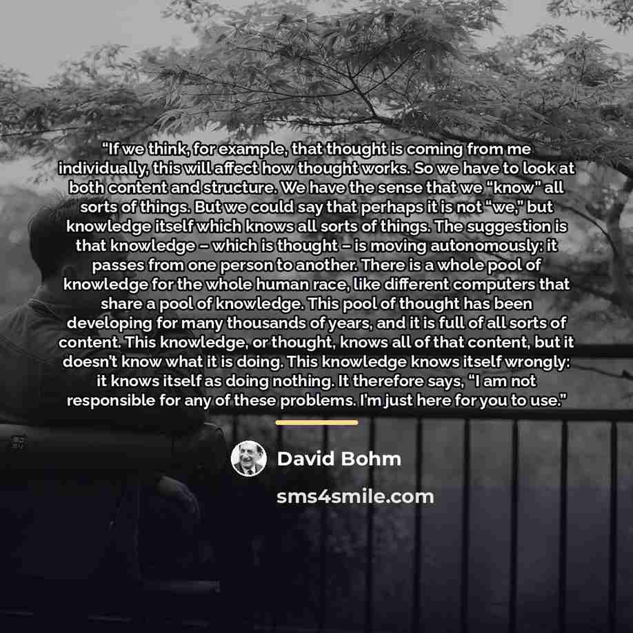 “If we think, for example, that thought is coming from me individually, this will affect how thought works. So we have to look at both content and structure. We have the sense that we “know” all sorts of things. But we could say that perhaps it is not “we,” but knowledge itself which knows all…” quote by David Bohm