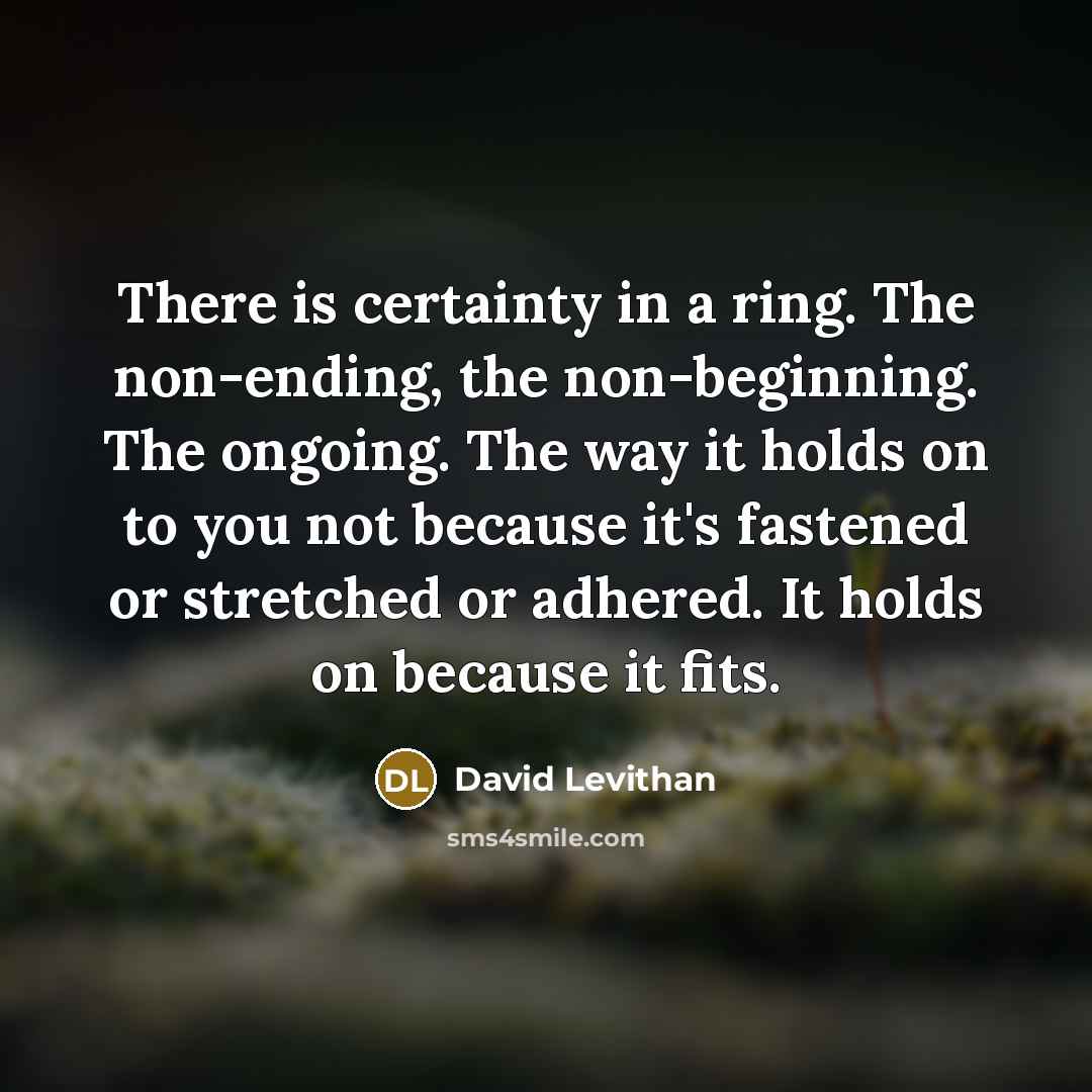 “There is certainty in a ring. The non-ending, the non-beginning. The ongoing. The way it holds on to you not because it's fastened or stretched or adhered. It holds on because it fits.” quote by David Levithan