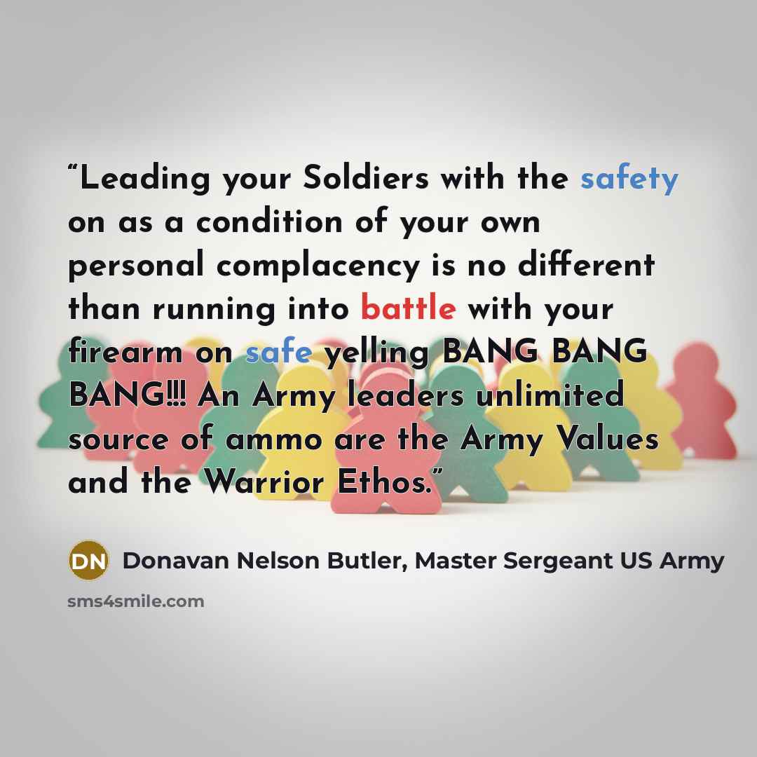 “Leading your Soldiers with the safety on as a condition of your own personal complacency is no different than running into battle with your firearm on safe yelling BANG BANG BANG!!! An Army leaders unlimited source of ammo are the Army Values and the Warrior Ethos.” quote by Donavan Nelson Butler, Master Sergeant US Army
