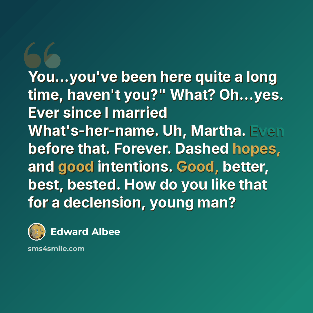 “You...you've been here quite a long time, haven't you?" What? Oh...yes. Ever since I married What's-her-name. Uh, Martha. Even before that. Forever. Dashed hopes, and good intentions. Good, better, best, bested. How do you like that for a declension, young man?” quote by Edward Albee