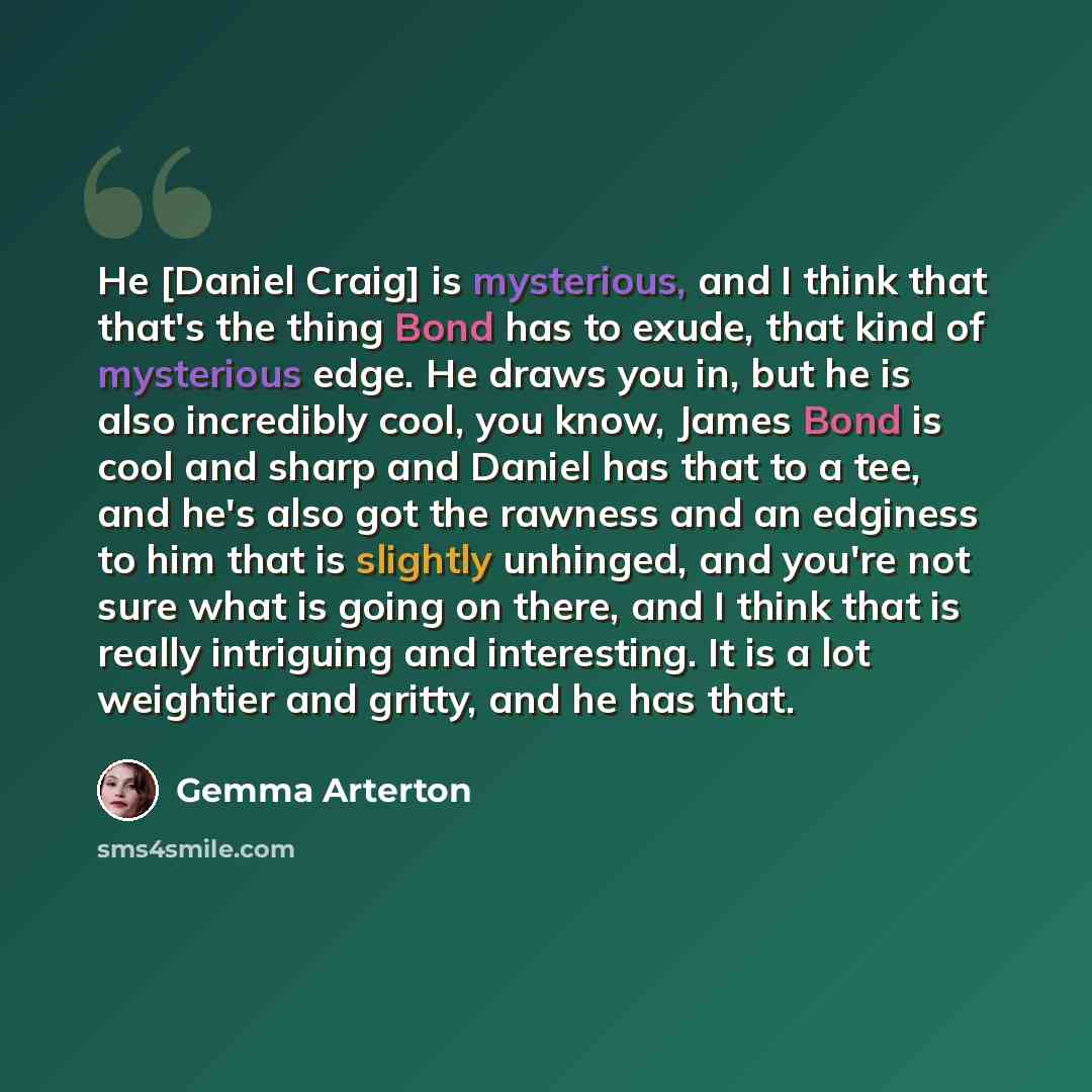 “He [Daniel Craig] is mysterious, and I think that that's the thing Bond has to exude, that kind of mysterious edge. He draws you in, but he is also incredibly cool, you know, James Bond is cool and sharp and Daniel has that to a tee, and he's also got the rawness and an edginess to him that is…” quote by Gemma Arterton