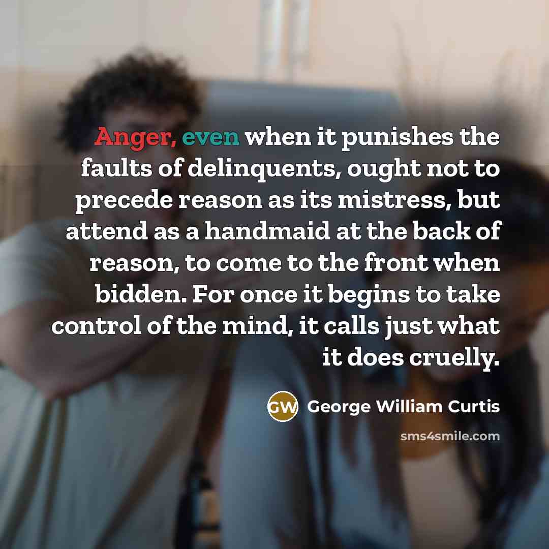 “Anger, even when it punishes the faults of delinquents, ought not to precede reason as its mistress, but attend as a handmaid at the back of reason, to come to the front when bidden. For once it begins to take control of the mind, it calls just what it does cruelly.” quote by George William Curtis