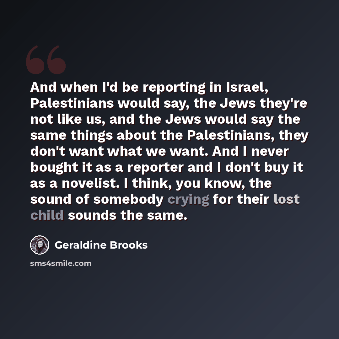 “And when I'd be reporting in Israel, Palestinians would say, the Jews they're not like us, and the Jews would say the same things about the Palestinians, they don't want what we want. And I never bought it as a reporter and I don't buy it as a novelist. I think, you know, the sound of somebody…” quote by Geraldine Brooks