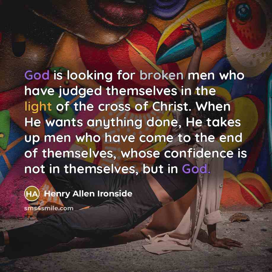 “God is looking for broken men who have judged themselves in the light of the cross of Christ. When He wants anything done, He takes up men who have come to the end of themselves, whose confidence is not in themselves, but in God.” quote by Henry Allen Ironside