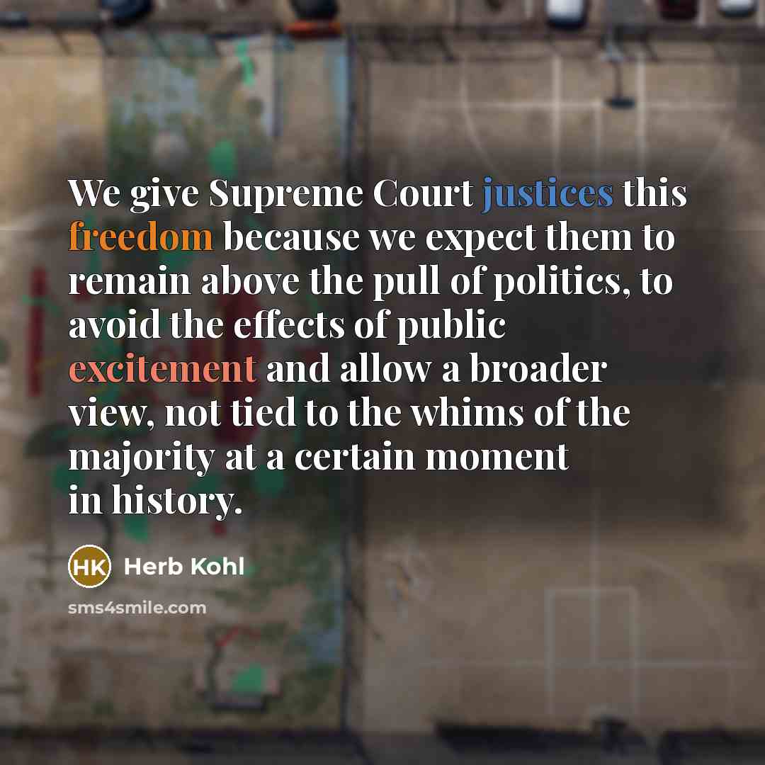 “We give Supreme Court justices this freedom because we expect them to remain above the pull of politics, to avoid the effects of public excitement and allow a broader view, not tied to the whims of the majority at a certain moment in history.” quote by Herb Kohl