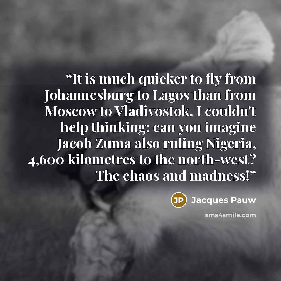 “It is much quicker to fly from Johannesburg to Lagos than from Moscow to Vladivostok. I couldn't help thinking: can you imagine Jacob Zuma also ruling Nigeria, 4,600 kilometres to the north-west? The chaos and madness!” quote by Jacques Pauw