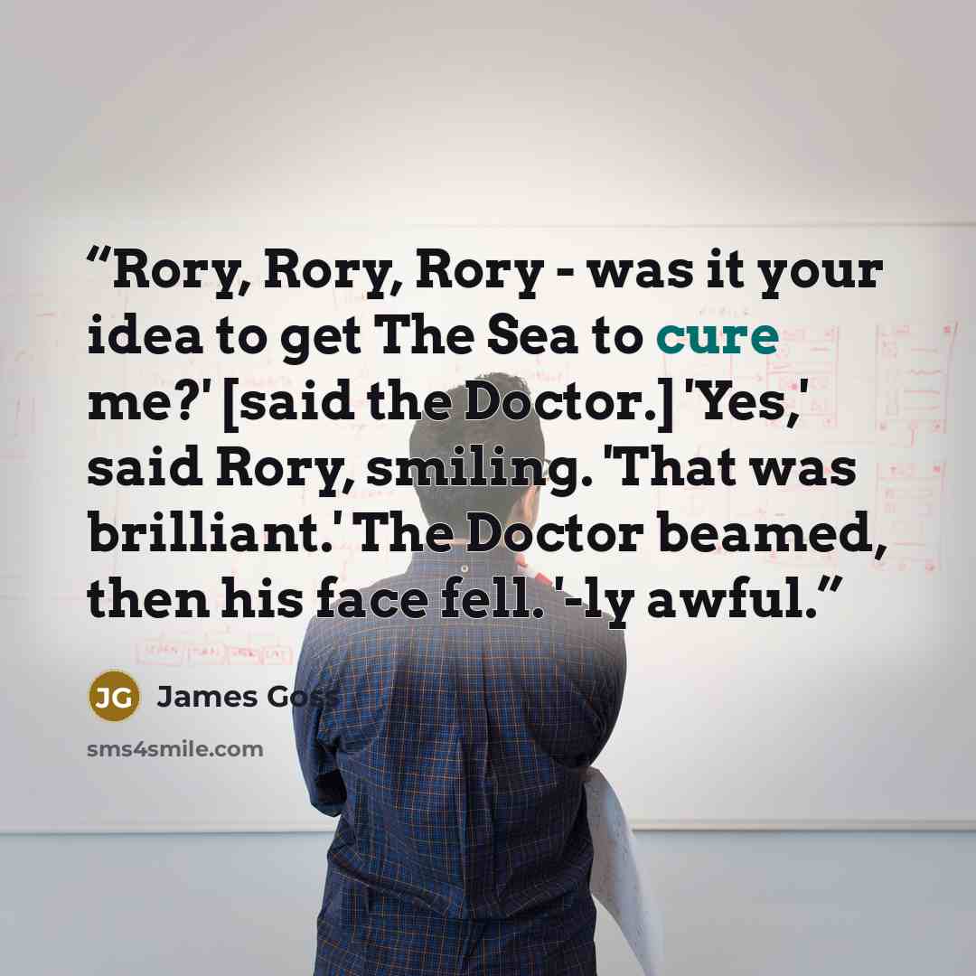“Rory, Rory, Rory - was it your idea to get The Sea to cure me?' [said the Doctor.] 'Yes,' said Rory, smiling. 'That was brilliant.' The Doctor beamed, then his face fell. '-ly awful.” quote by James Goss