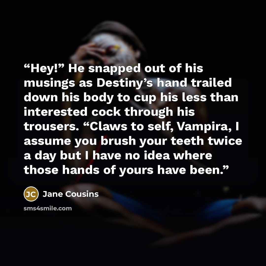 “Hey!” He snapped out of his musings as Destiny’s hand trailed down his body to cup his less than interested cock through his trousers. “Claws to self, Vampira, I assume you brush your teeth twice a day but I have no idea where those hands of yours have been.” quote by Jane Cousins