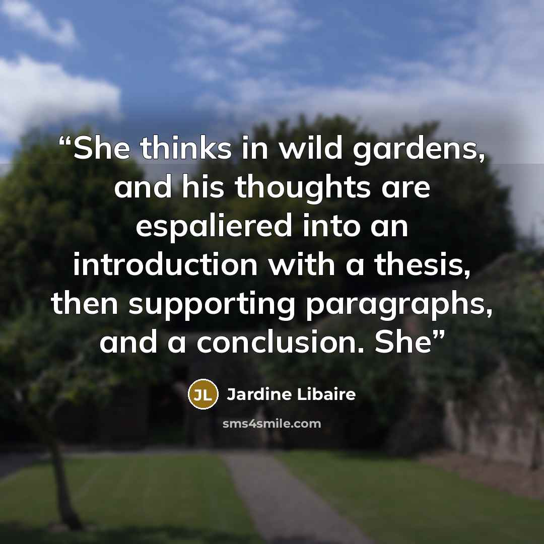 “She thinks in wild gardens, and his thoughts are espaliered into an introduction with a thesis, then supporting paragraphs, and a conclusion. She” quote by Jardine Libaire