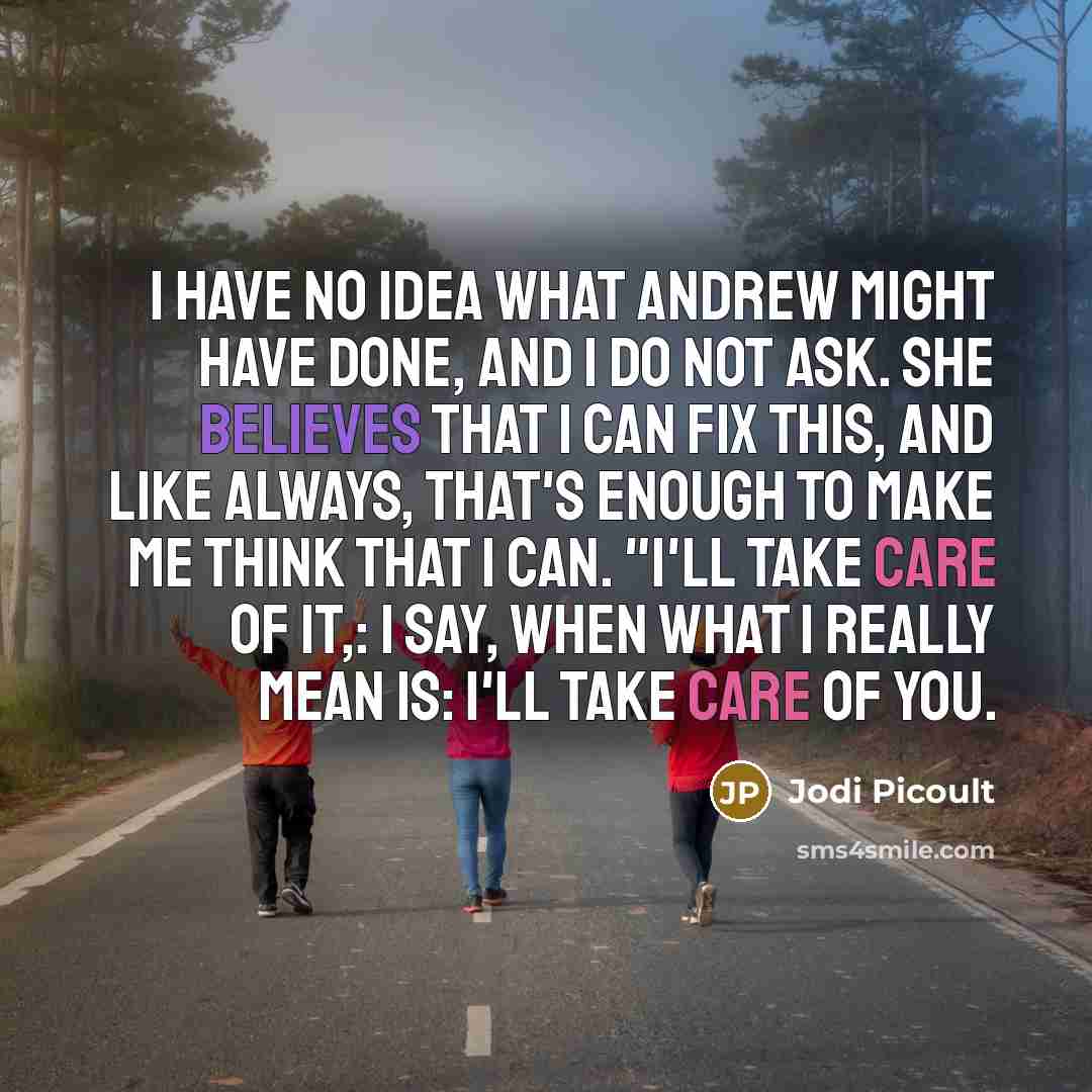 “I have no idea what Andrew might have done, and I do not ask. She believes that I can fix this, and like always, that's enough to make me think that I can. "I'll take care of it,: I say, when what I really mean is: I'll take care of you.” quote by Jodi Picoult
