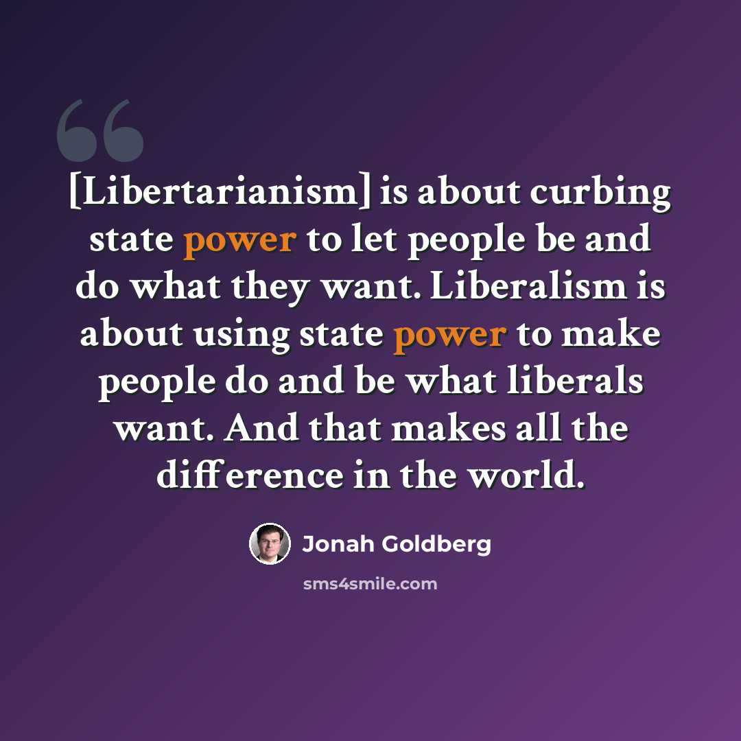 “[Libertarianism] is about curbing state power to let people be and do what they want. Liberalism is about using state power to make people do and be what liberals want. And that makes all the difference in the world.” quote by Jonah Goldberg