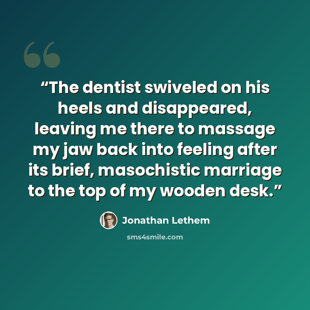 “The dentist swiveled on his heels and disappeared, leaving me there to massage my jaw back into feeling after its brief, masochistic marriage to the top of my wooden desk.” quote by Jonathan Lethem