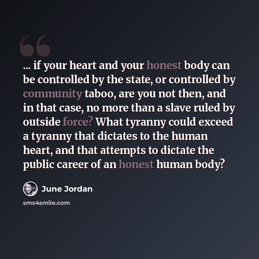 “... if your heart and your honest body can be controlled by the state, or controlled by community taboo, are you not then, and in that case, no more than a slave ruled by outside force? What tyranny could exceed a tyranny that dictates to the human heart, and that attempts to dictate the public…” quote by June Jordan