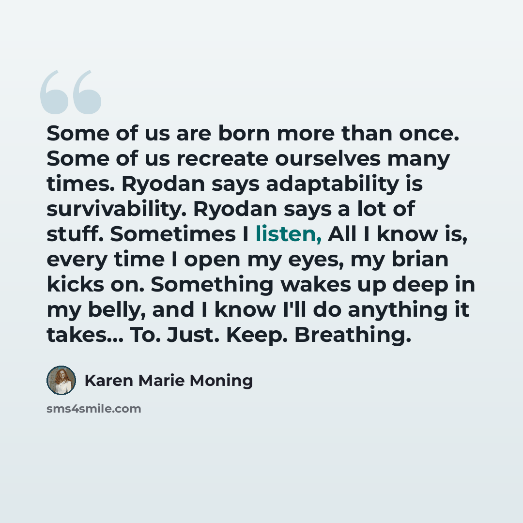“Some of us are born more than once. Some of us recreate ourselves many times. Ryodan says adaptability is survivability. Ryodan says a lot of stuff. Sometimes I listen, All I know is, every time I open my eyes, my brian kicks on. Something wakes up deep in my belly, and I know I'll do anything it…” quote by Karen Marie Moning