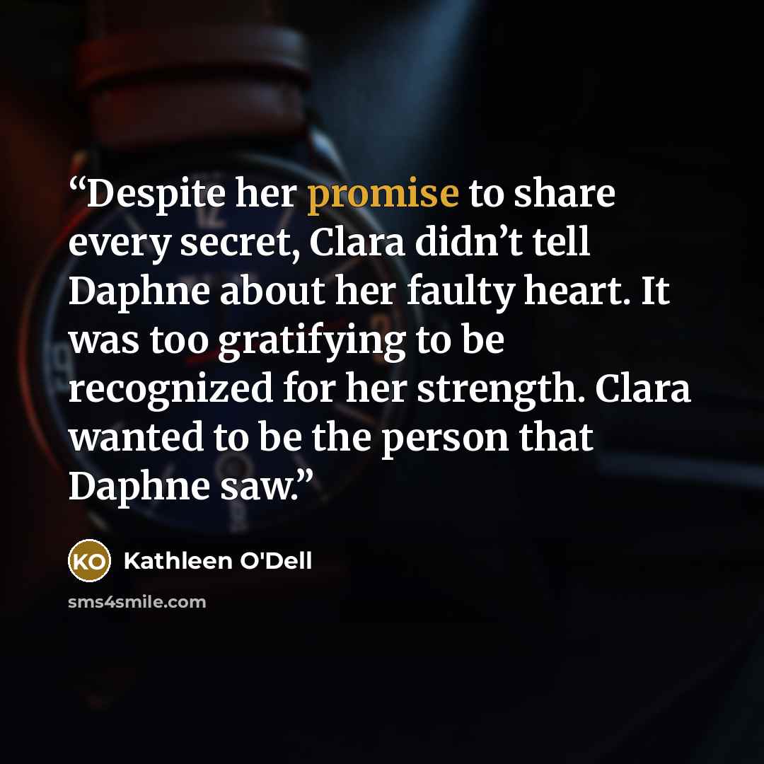 “Despite her promise to share every secret, Clara didn’t tell Daphne about her faulty heart. It was too gratifying to be recognized for her strength. Clara wanted to be the person that Daphne saw.” quote by Kathleen O'Dell