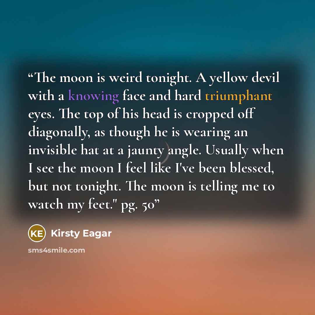 “The moon is weird tonight. A yellow devil with a knowing face and hard triumphant eyes. The top of his head is cropped off diagonally, as though he is wearing an invisible hat at a jaunty angle. Usually when I see the moon I feel like I've been blessed, but not tonight. The moon is telling me to…” quote by Kirsty Eagar