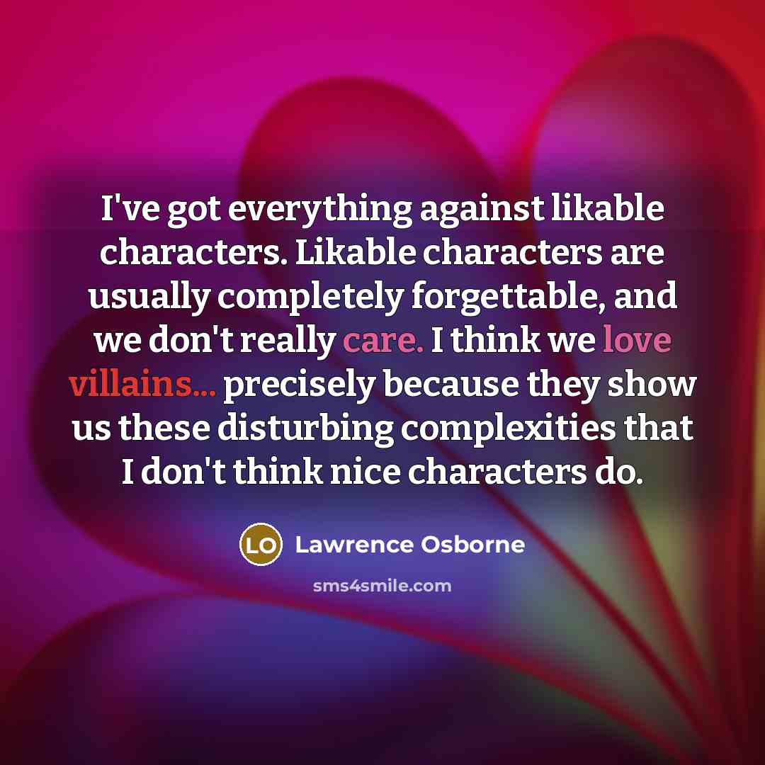“I've got everything against likable characters. Likable characters are usually completely forgettable, and we don't really care. I think we love villains... precisely because they show us these disturbing complexities that I don't think nice characters do.” quote by Lawrence Osborne