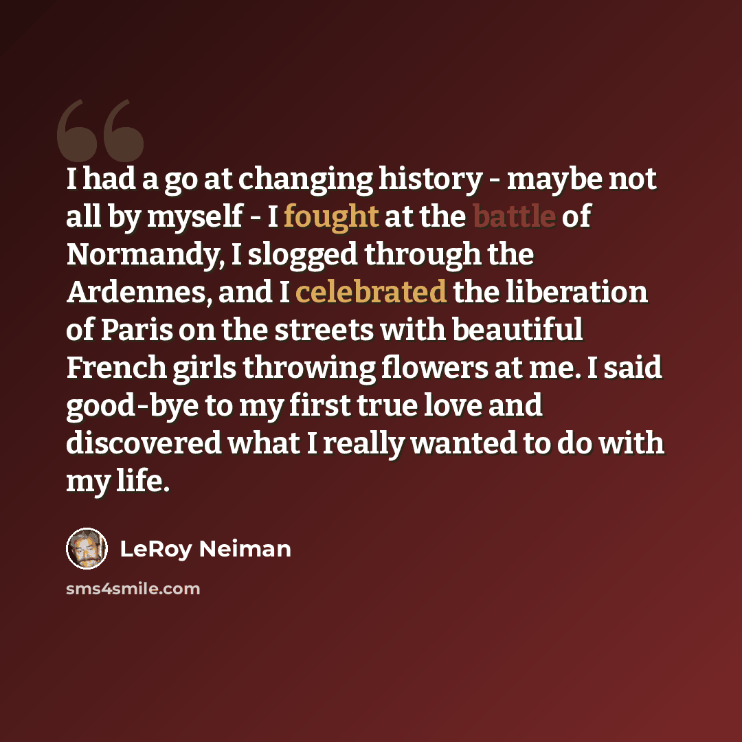“I had a go at changing history - maybe not all by myself - I fought at the battle of Normandy, I slogged through the Ardennes, and I celebrated the liberation of Paris on the streets with beautiful French girls throwing flowers at me. I said good-bye to my first true love and discovered what I…” quote by LeRoy Neiman