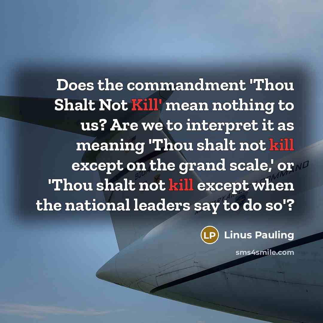 “Does the commandment 'Thou Shalt Not Kill' mean nothing to us? Are we to interpret it as meaning 'Thou shalt not kill except on the grand scale,' or 'Thou shalt not kill except when the national leaders say to do so'?” quote by Linus Pauling