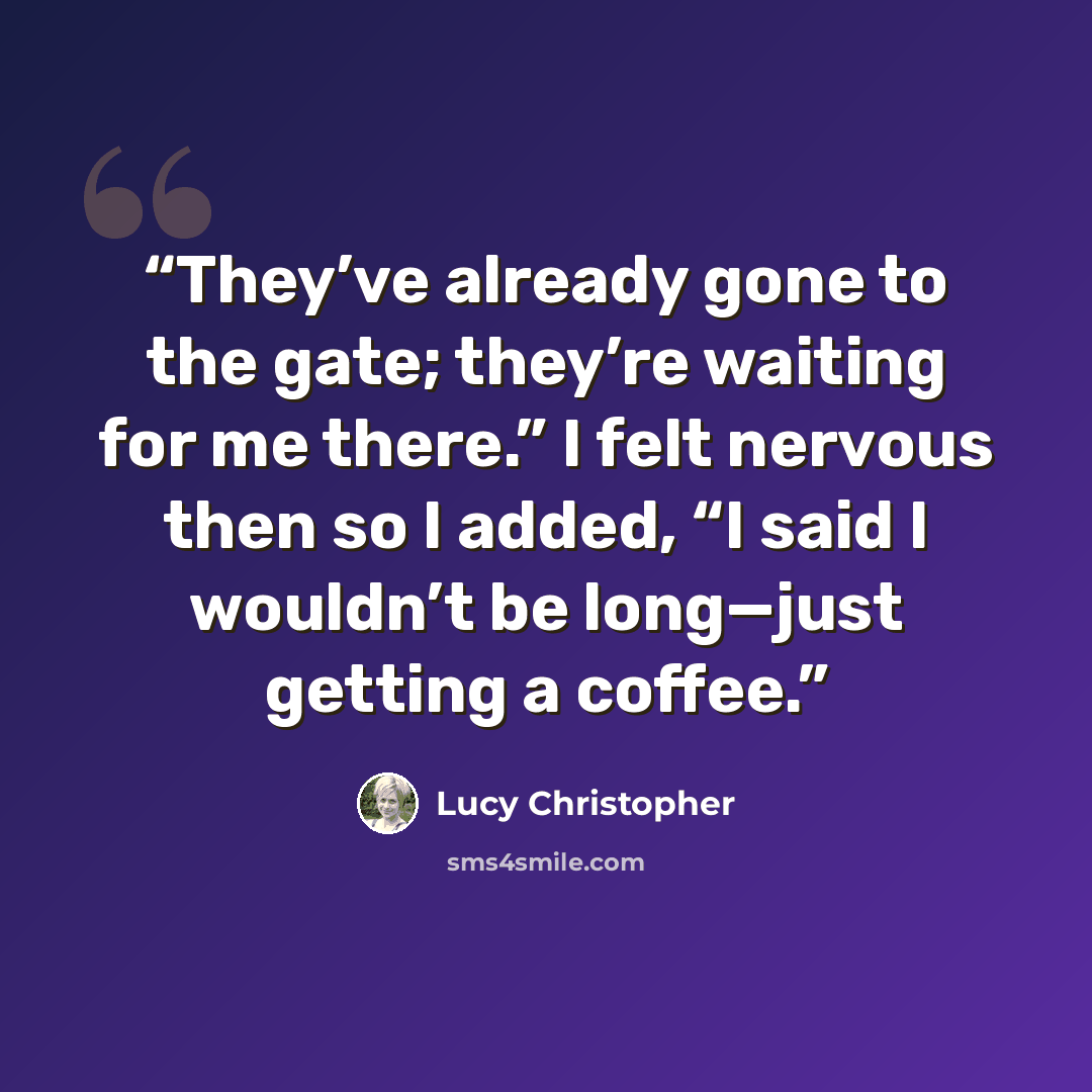 “They’ve already gone to the gate; they’re waiting for me there.” I felt nervous then so I added, “I said I wouldn’t be long—just getting a coffee.” quote by Lucy Christopher
