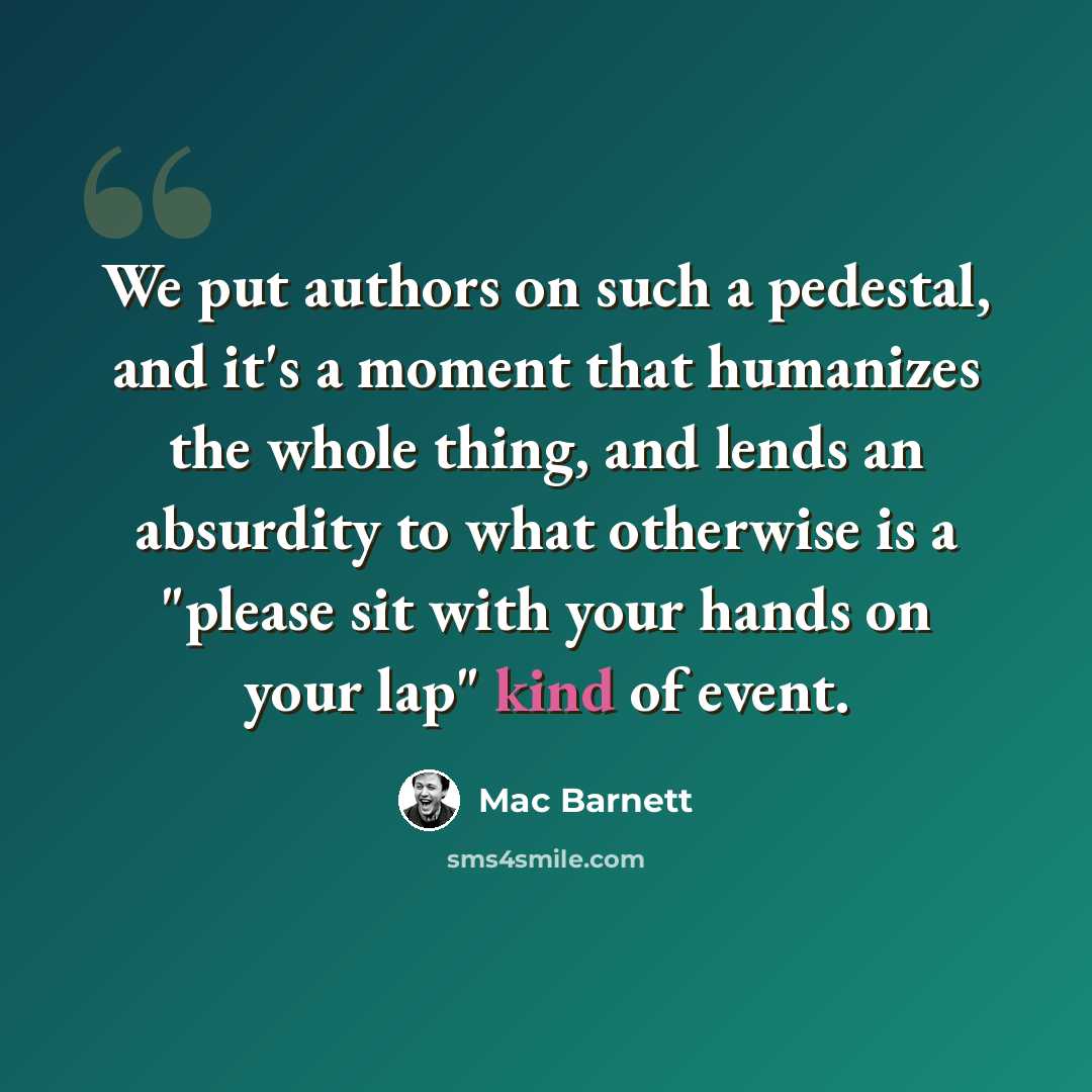 “We put authors on such a pedestal, and it's a moment that humanizes the whole thing, and lends an absurdity to what otherwise is a "please sit with your hands on your lap" kind of event.” quote by Mac Barnett