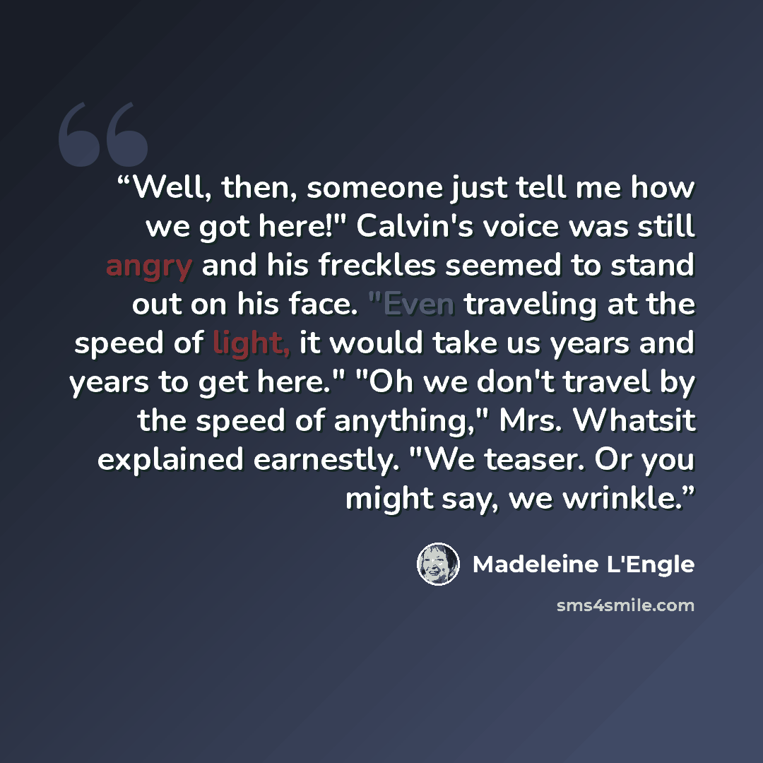 “Well, then, someone just tell me how we got here!" Calvin's voice was still angry and his freckles seemed to stand out on his face. "Even traveling at the speed of light, it would take us years and years to get here." "Oh we don't travel by the speed of anything," Mrs. Whatsit explained earnestly…” quote by Madeleine L'Engle
