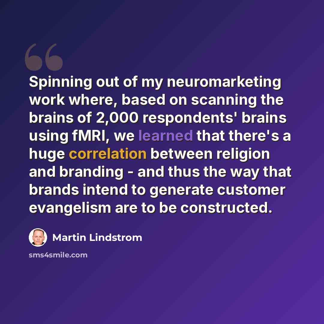“Spinning out of my neuromarketing work where, based on scanning the brains of 2,000 respondents' brains using fMRI, we learned that there's a huge correlation between religion and branding - and thus the way that brands intend to generate customer evangelism are to be constructed.” quote by Martin Lindstrom