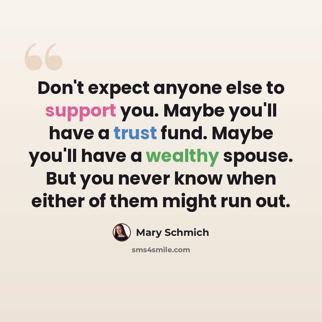 “Don't expect anyone else to support you. Maybe you'll have a trust fund. Maybe you'll have a wealthy spouse. But you never know when either of them might run out.” quote by Mary Schmich