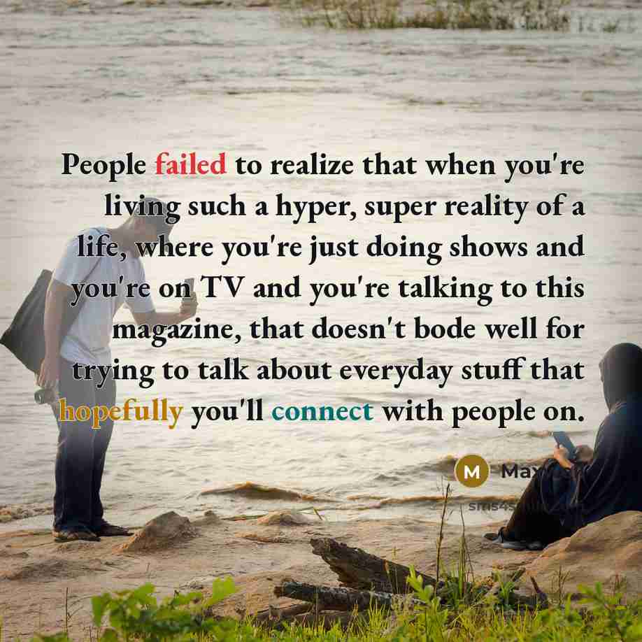 “People failed to realize that when you're living such a hyper, super reality of a life, where you're just doing shows and you're on TV and you're talking to this magazine, that doesn't bode well for trying to talk about everyday stuff that hopefully you'll connect with people on.” quote by Maxwell