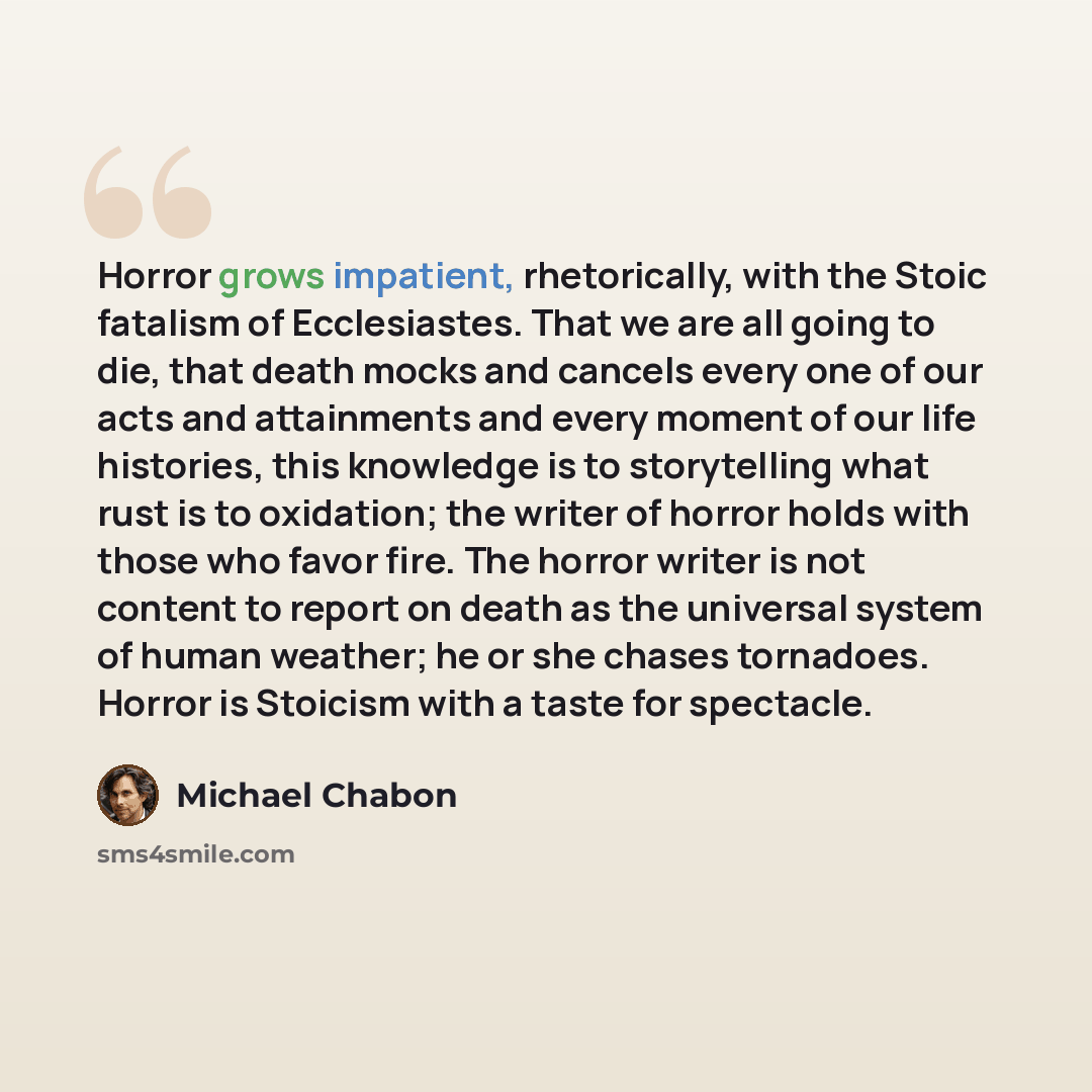 “Horror grows impatient, rhetorically, with the Stoic fatalism of Ecclesiastes. That we are all going to die, that death mocks and cancels every one of our acts and attainments and every moment of our life histories, this knowledge is to storytelling what rust is to oxidation; the writer of horror…” quote by Michael Chabon