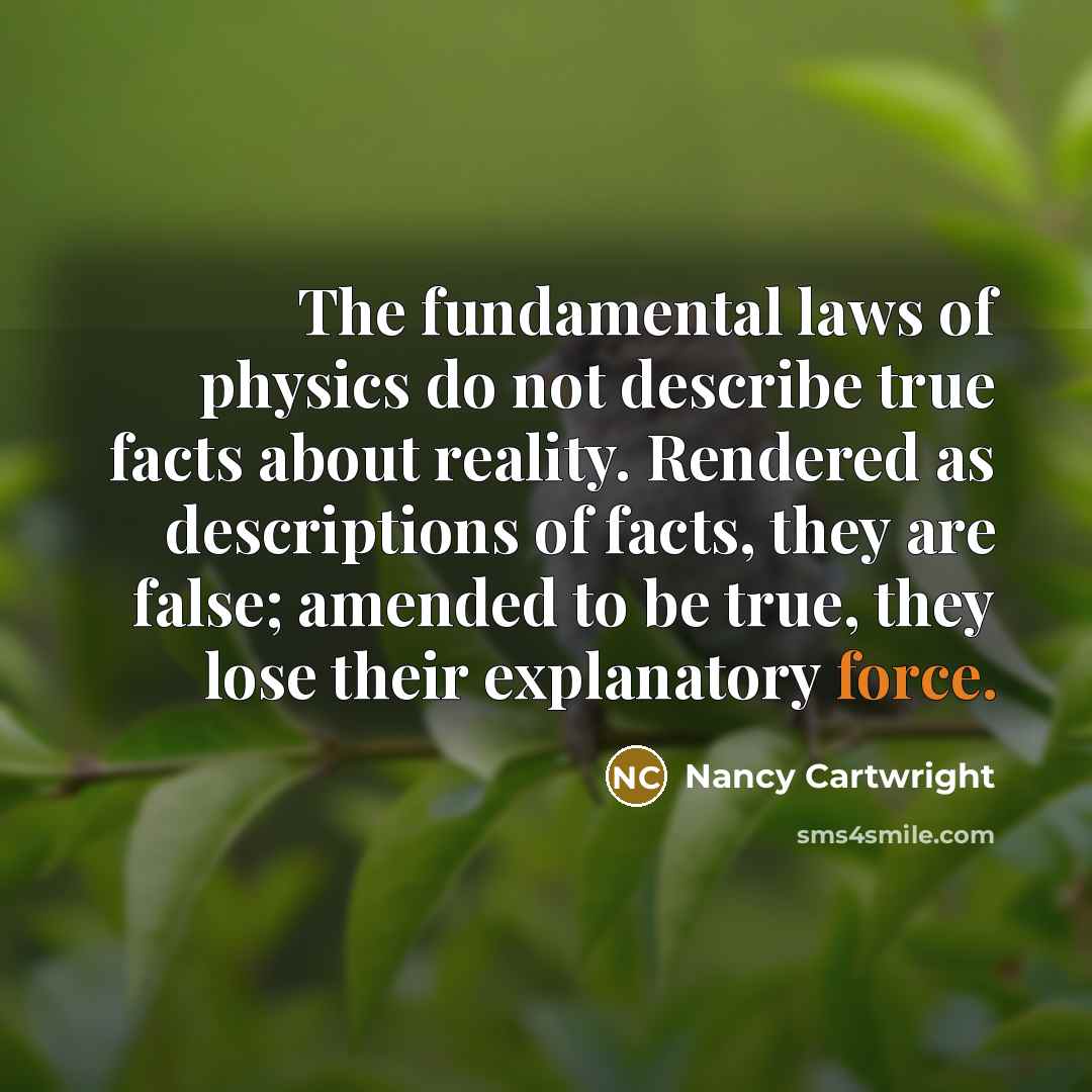 “The fundamental laws of physics do not describe true facts about reality. Rendered as descriptions of facts, they are false; amended to be true, they lose their explanatory force.” quote by Nancy Cartwright