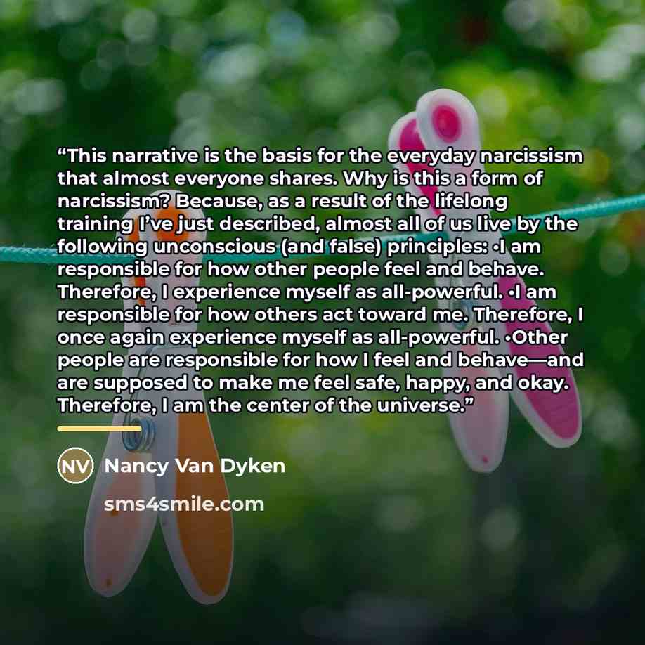 “This narrative is the basis for the everyday narcissism that almost everyone shares. Why is this a form of narcissism? Because, as a result of the lifelong training I’ve just described, almost all of us live by the following unconscious (and false) principles: •​I am responsible for how other…” quote by Nancy Van Dyken