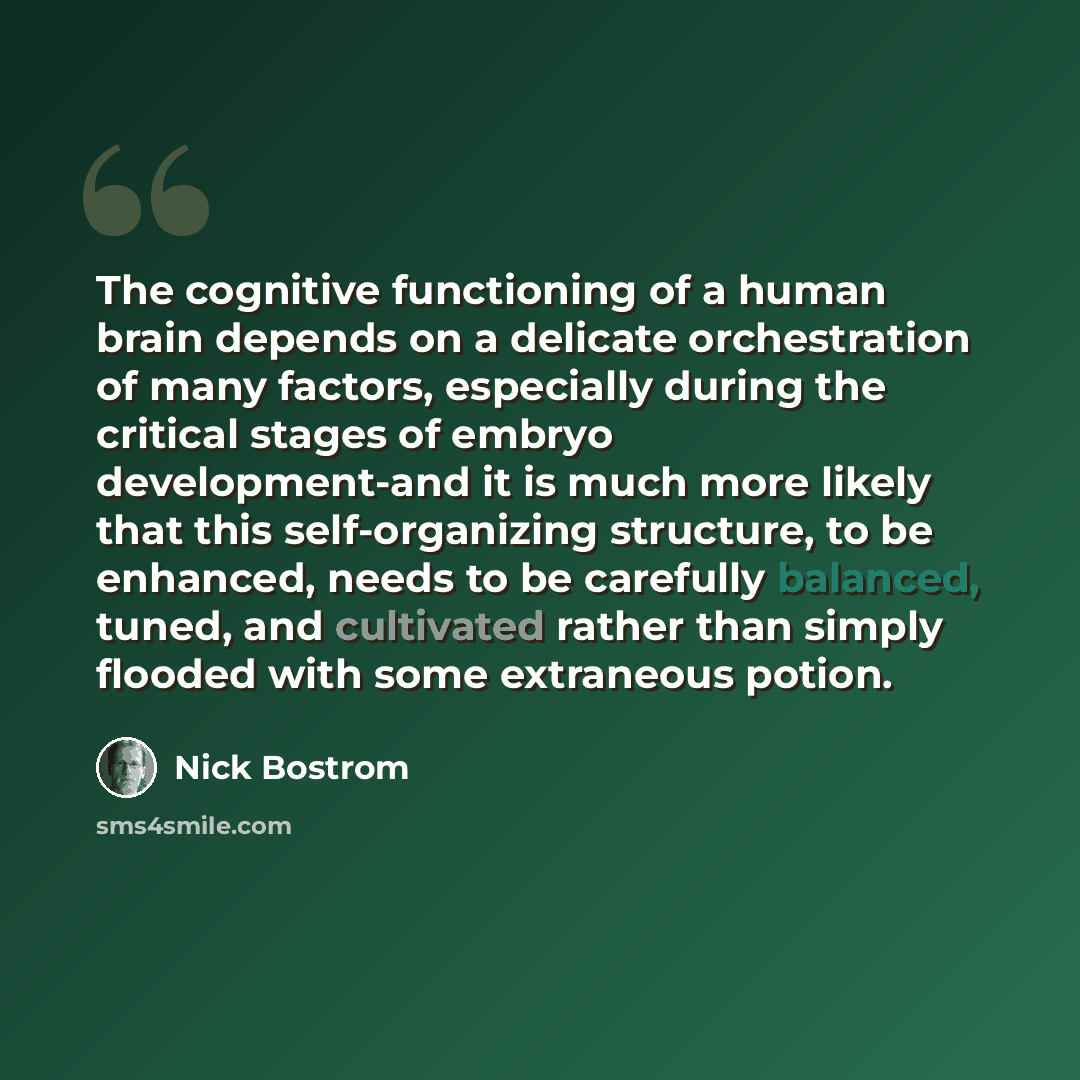 “The cognitive functioning of a human brain depends on a delicate orchestration of many factors, especially during the critical stages of embryo development-and it is much more likely that this self-organizing structure, to be enhanced, needs to be carefully balanced, tuned, and cultivated rather…” quote by Nick Bostrom