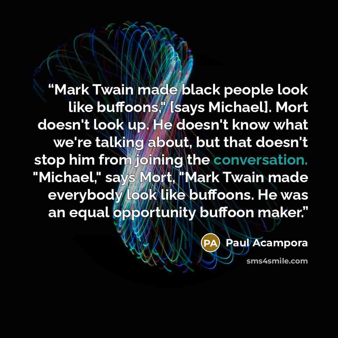 “Mark Twain made black people look like buffoons," [says Michael]. Mort doesn't look up. He doesn't know what we're talking about, but that doesn't stop him from joining the conversation. "Michael," says Mort, "Mark Twain made everybody look like buffoons. He was an equal opportunity buffoon maker.” quote by Paul Acampora