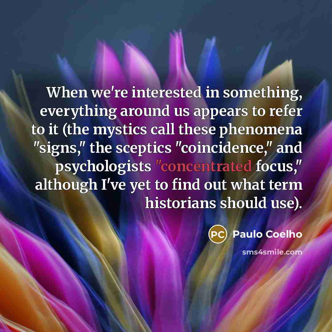 “When we're interested in something, everything around us appears to refer to it (the mystics call these phenomena "signs," the sceptics "coincidence," and psychologists "concentrated focus," although I've yet to find out what term historians should use).” quote by Paulo Coelho