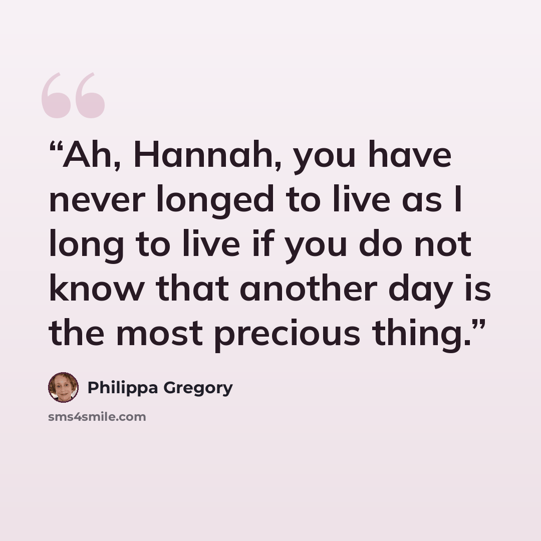 “Ah, Hannah, you have never longed to live as I long to live if you do not know that another day is the most precious thing.” quote by Philippa Gregory