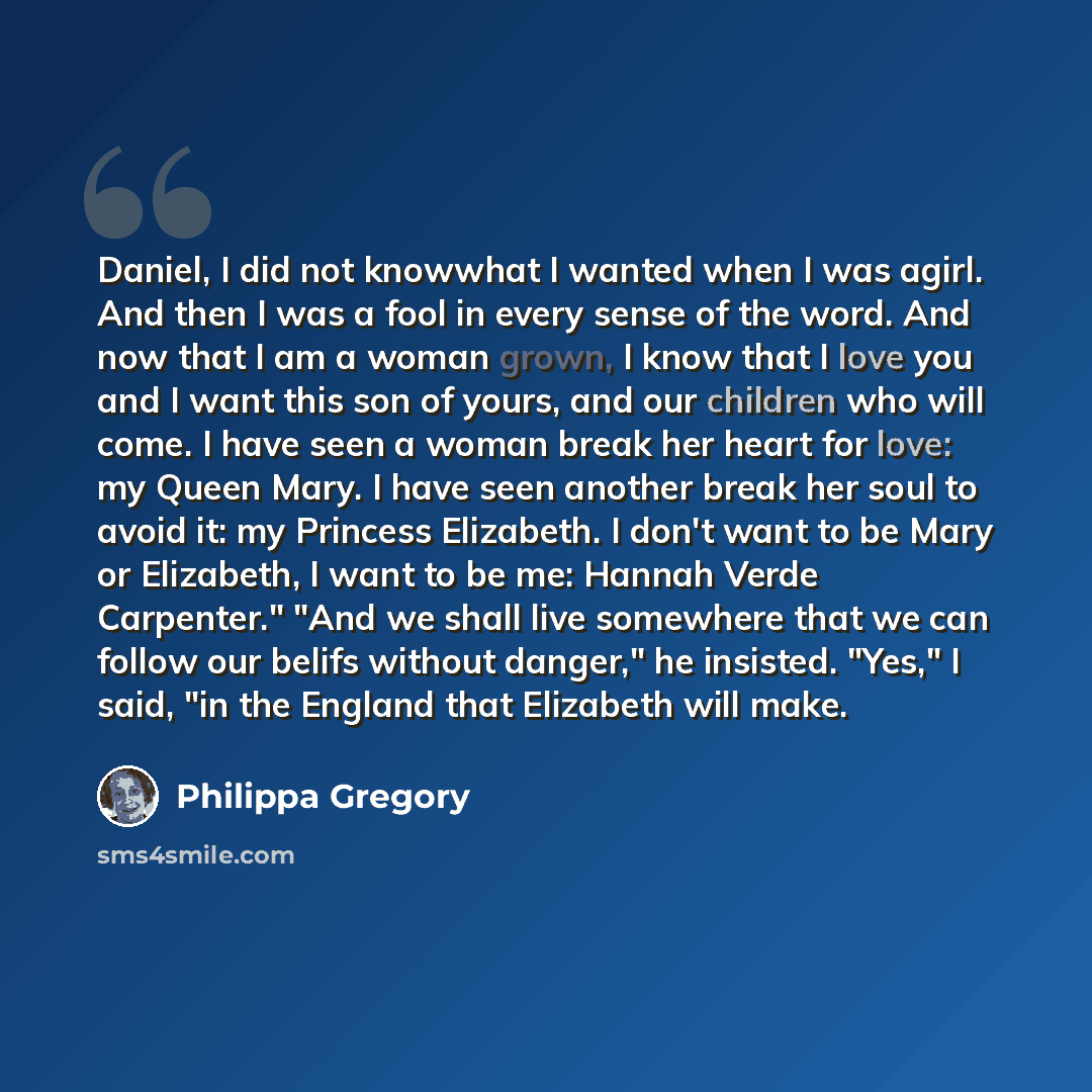 “Daniel, I did not knowwhat I wanted when I was agirl. And then I was a fool in every sense of the word. And now that I am a woman grown, I know that I love you and I want this son of yours, and our children who will come. I have seen a woman break her heart for love: my Queen Mary. I have seen…” quote by Philippa Gregory