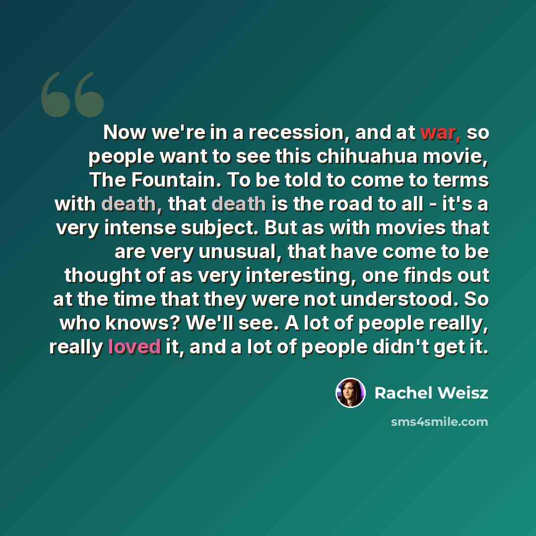“Now we're in a recession, and at war, so people want to see this chihuahua movie, The Fountain. To be told to come to terms with death, that death is the road to all - it's a very intense subject. But as with movies that are very unusual, that have come to be thought of as very interesting, one…” quote by Rachel Weisz