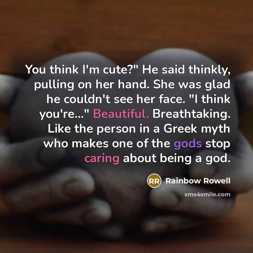 “You think I'm cute?" He said thinkly, pulling on her hand. She was glad he couldn't see her face. "I think you're..." Beautiful. Breathtaking. Like the person in a Greek myth who makes one of the gods stop caring about being a god.” quote by Rainbow Rowell