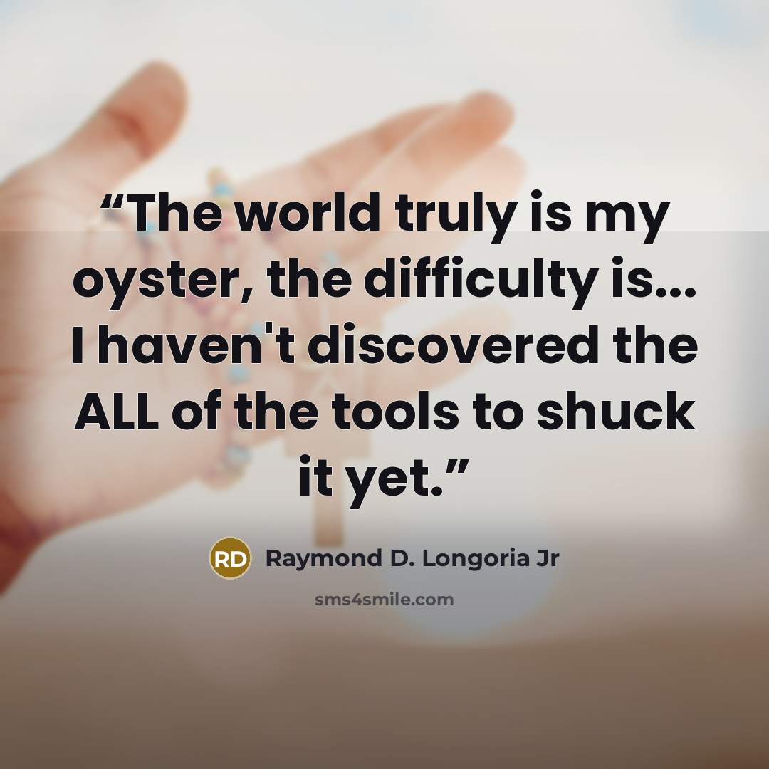 “The world truly is my oyster, the difficulty is... I haven't discovered the ALL of the tools to shuck it yet.” quote by Raymond D. Longoria Jr