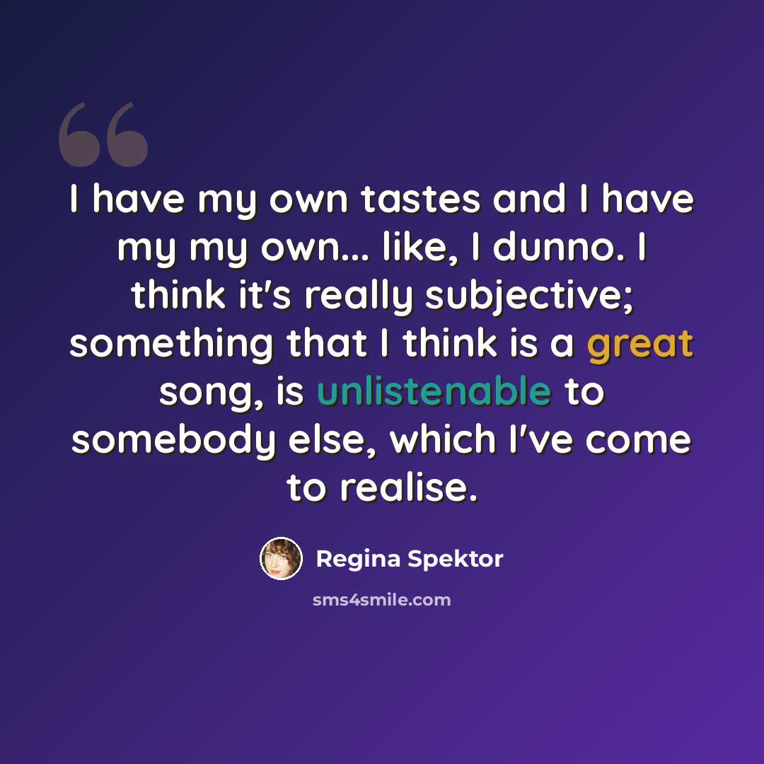 “I have my own tastes and I have my my own... like, I dunno. I think it's really subjective; something that I think is a great song, is unlistenable to somebody else, which I've come to realise.” quote by Regina Spektor