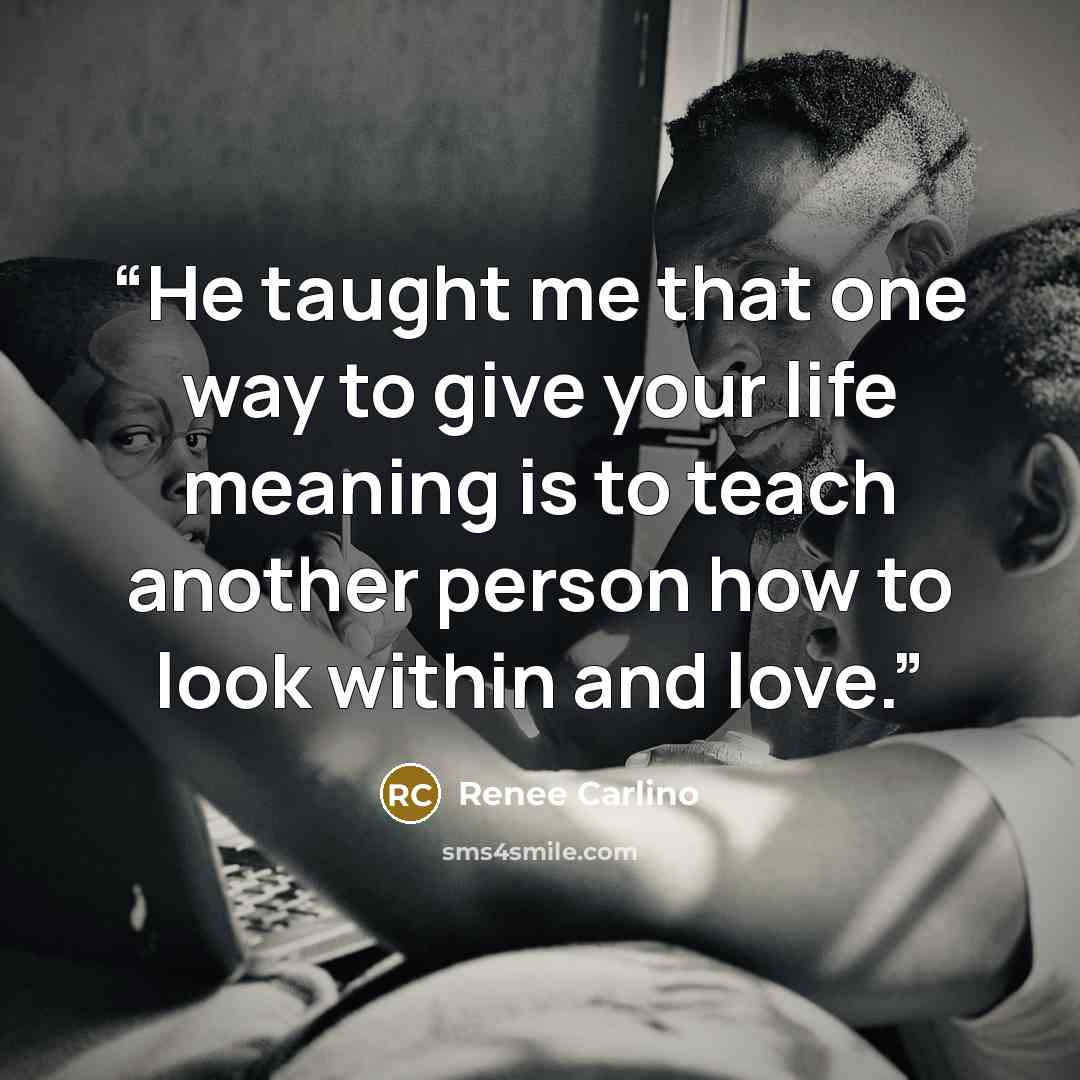 “He taught me that one way to give your life meaning is to teach another person how to look within and love.” quote by Renee Carlino