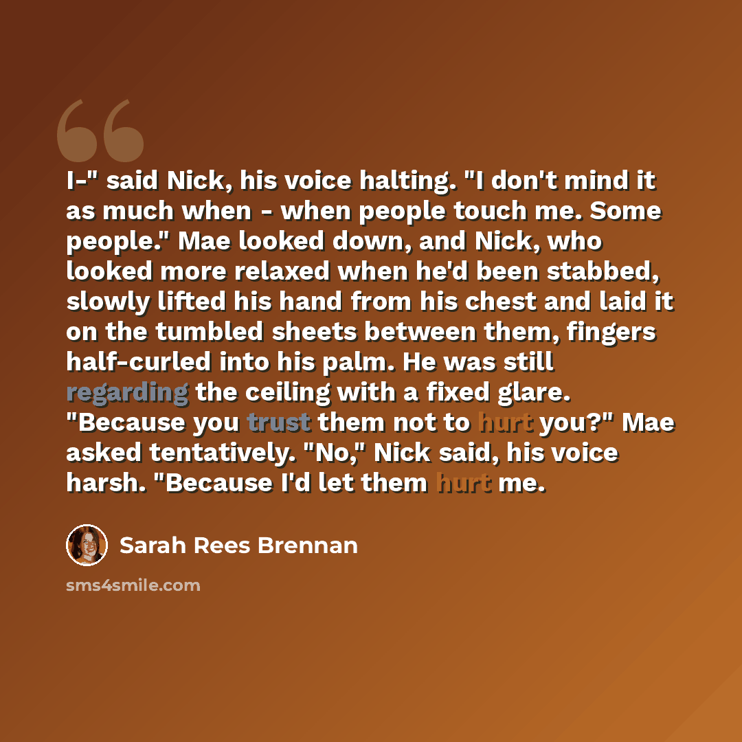 “I-" said Nick, his voice halting. "I don't mind it as much when - when people touch me. Some people." Mae looked down, and Nick, who looked more relaxed when he'd been stabbed, slowly lifted his hand from his chest and laid it on the tumbled sheets between them, fingers half-curled into his palm…” quote by Sarah Rees Brennan