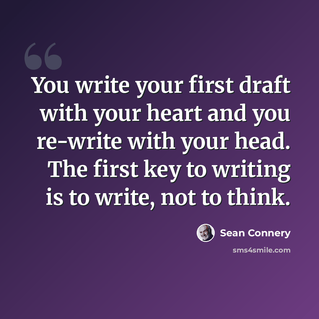 “You write your first draft with your heart and you re-write with your head. The first key to writing is to write, not to think.” quote by Sean Connery