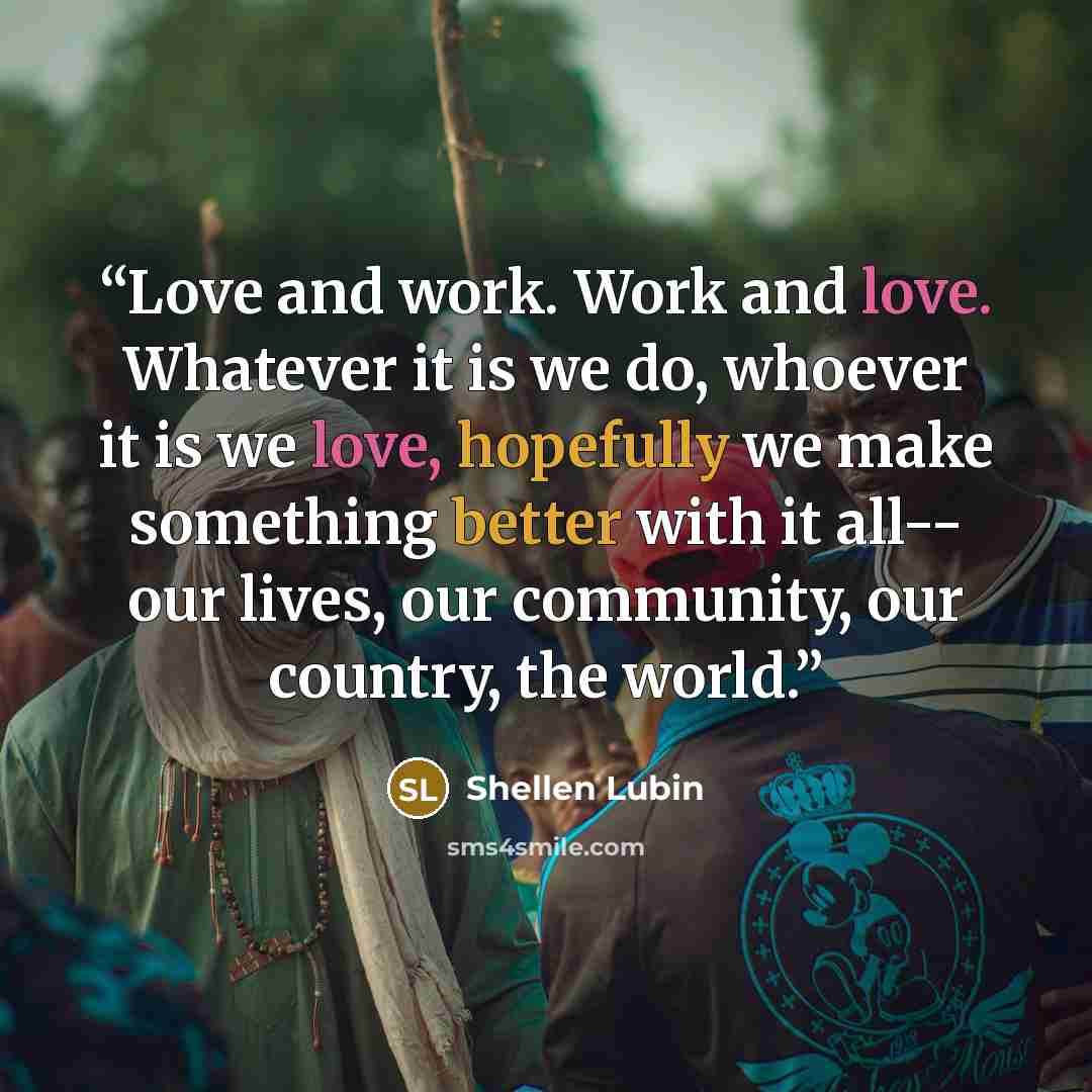 “Love and work. Work and love. Whatever it is we do, whoever it is we love, hopefully we make something better with it all-- our lives, our community, our country, the world.” quote by Shellen Lubin