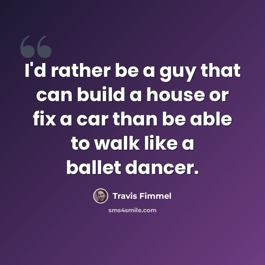 “I'd rather be a guy that can build a house or fix a car than be able to walk like a ballet dancer.” quote by Travis Fimmel