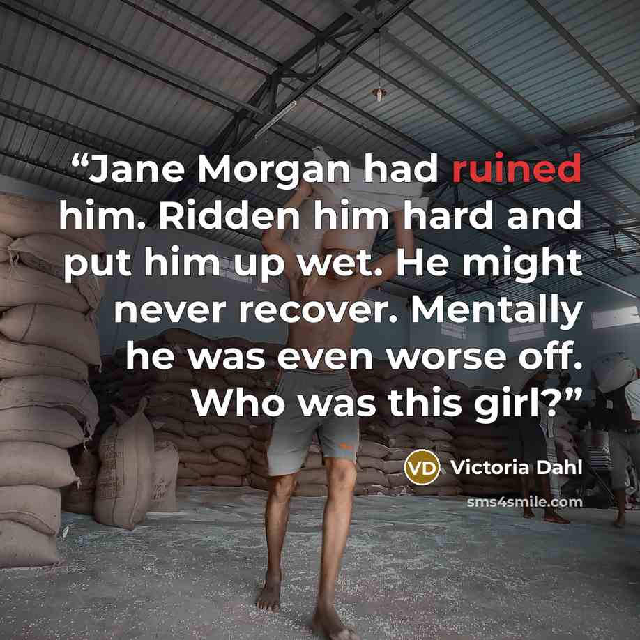 “Jane Morgan had ruined him. Ridden him hard and put him up wet. He might never recover. Mentally he was even worse off. Who was this girl?” quote by Victoria Dahl